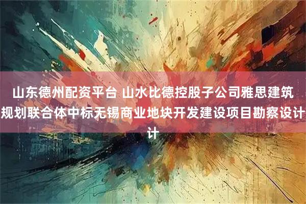 山东德州配资平台 山水比德控股子公司雅思建筑规划联合体中标无锡商业地块开发建设项目勘察设计