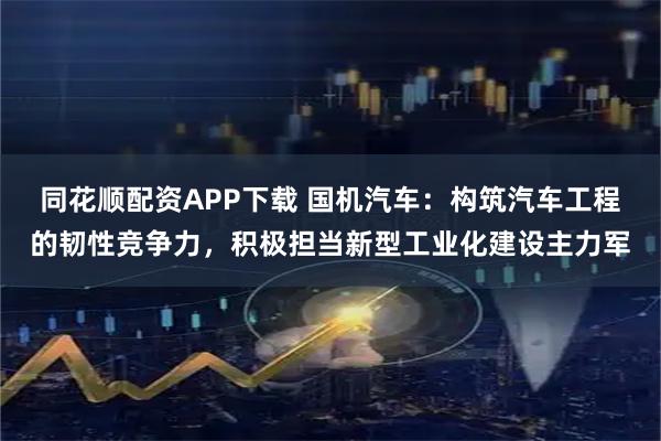 同花顺配资APP下载 国机汽车：构筑汽车工程的韧性竞争力，积极担当新型工业化建设主力军