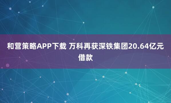 和营策略APP下载 万科再获深铁集团20.64亿元借款