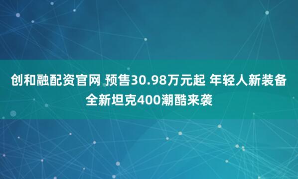 创和融配资官网 预售30.98万元起 年轻人新装备全新坦克400潮酷来袭