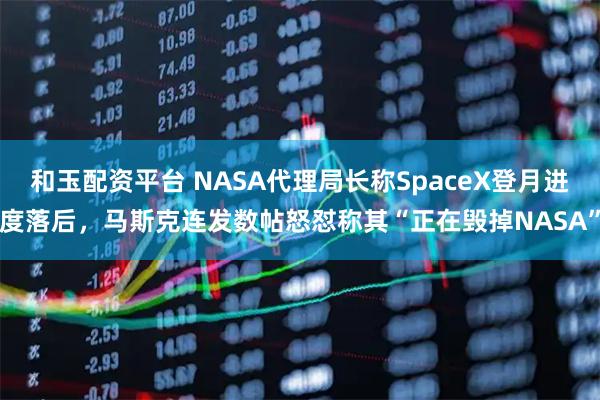 和玉配资平台 NASA代理局长称SpaceX登月进度落后，马斯克连发数帖怒怼称其“正在毁掉NASA”