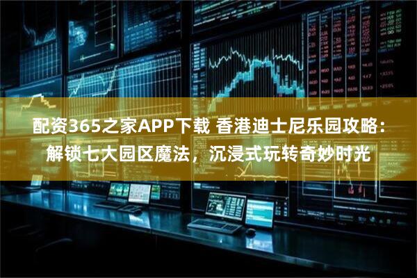 配资365之家APP下载 香港迪士尼乐园攻略：解锁七大园区魔法，沉浸式玩转奇妙时光