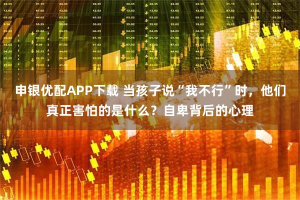 申银优配APP下载 当孩子说“我不行”时，他们真正害怕的是什么？自卑背后的心理