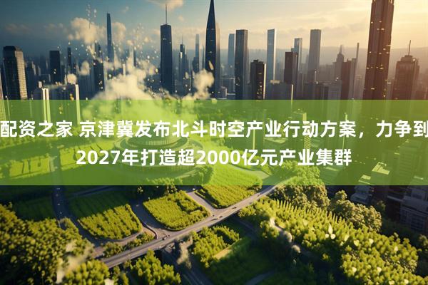 配资之家 京津冀发布北斗时空产业行动方案，力争到2027年打造超2000亿元产业集群