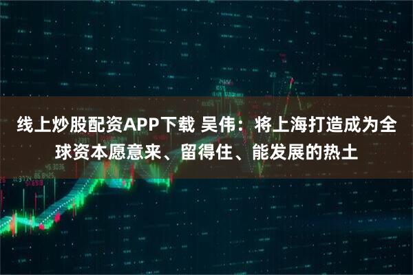 线上炒股配资APP下载 吴伟：将上海打造成为全球资本愿意来、留得住、能发展的热土