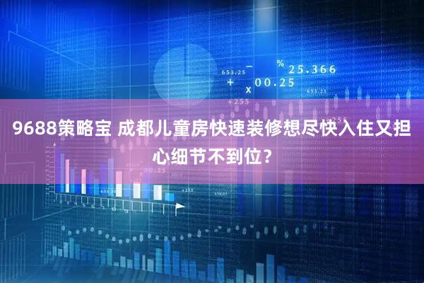 9688策略宝 成都儿童房快速装修想尽快入住又担心细节不到位？