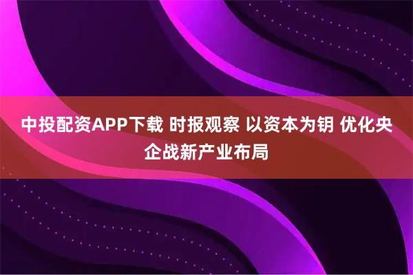 中投配资APP下载 时报观察 以资本为钥 优化央企战新产业布局