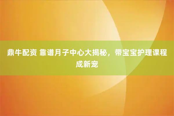 鼎牛配资 靠谱月子中心大揭秘，带宝宝护理课程成新宠