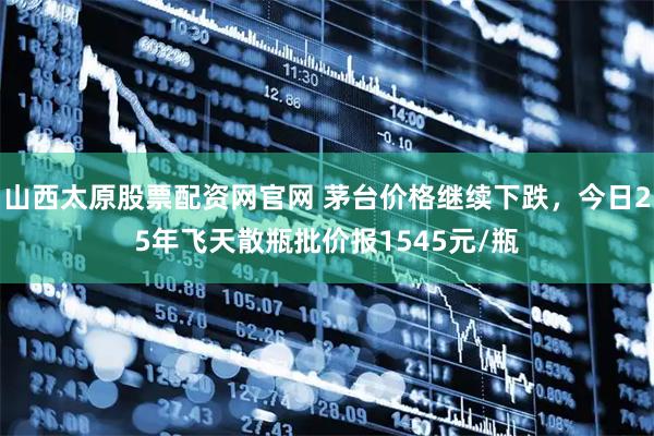 山西太原股票配资网官网 茅台价格继续下跌，今日25年飞天散瓶批价报1545元/瓶
