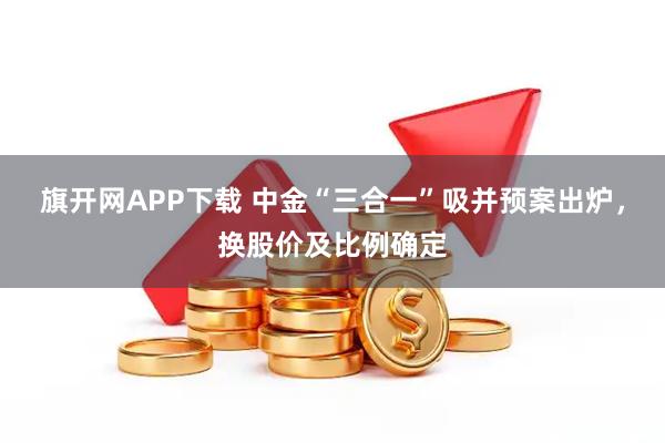 旗开网APP下载 中金“三合一”吸并预案出炉，换股价及比例确定