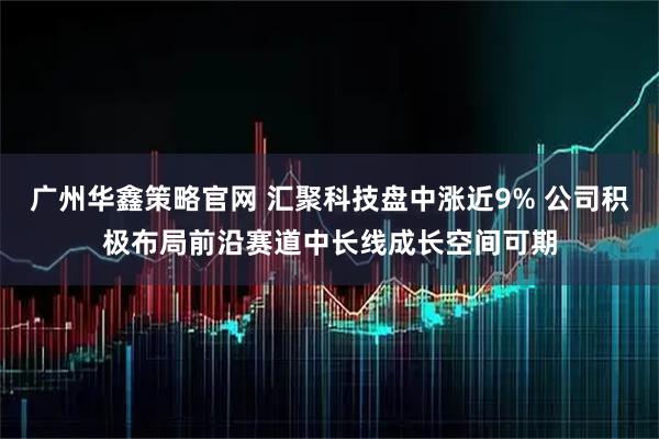 广州华鑫策略官网 汇聚科技盘中涨近9% 公司积极布局前沿赛道中长线成长空间可期