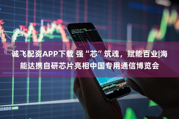 诚飞配资APP下载 强“芯”筑魂，赋能百业|海能达携自研芯片亮相中国专用通信博览会