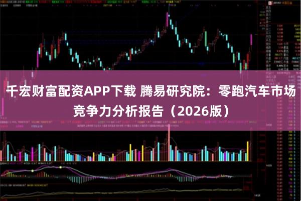 千宏财富配资APP下载 腾易研究院：零跑汽车市场竞争力分析报告（2026版）