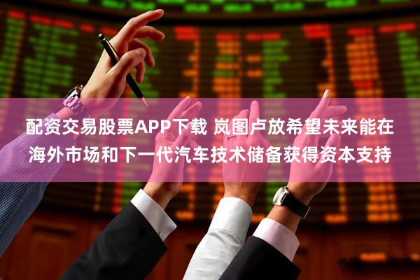 配资交易股票APP下载 岚图卢放希望未来能在海外市场和下一代汽车技术储备获得资本支持