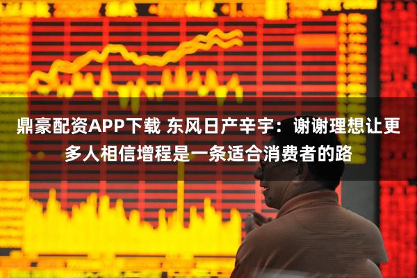 鼎豪配资APP下载 东风日产辛宇：谢谢理想让更多人相信增程是一条适合消费者的路