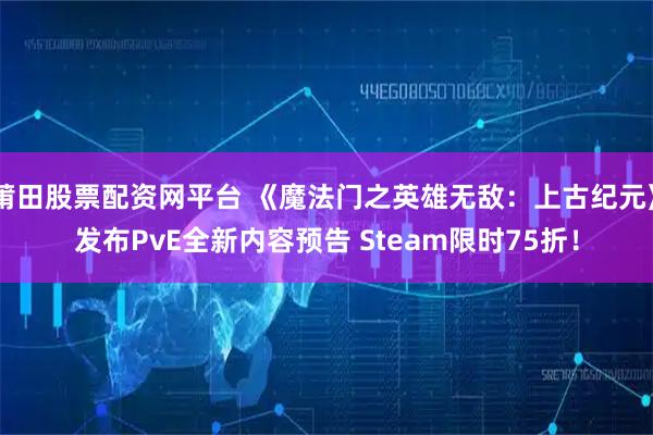 莆田股票配资网平台 《魔法门之英雄无敌：上古纪元》发布PvE全新内容预告 Steam限时75折！