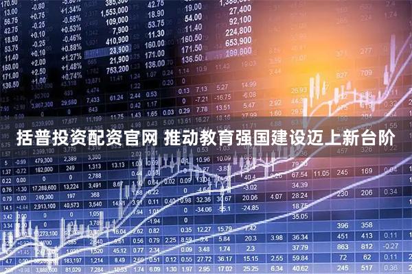 括普投资配资官网 推动教育强国建设迈上新台阶