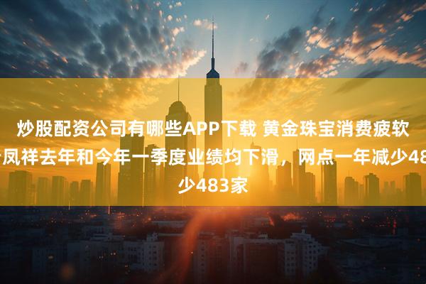 炒股配资公司有哪些APP下载 黄金珠宝消费疲软，老凤祥去年和今年一季度业绩均下滑，网点一年减少483家