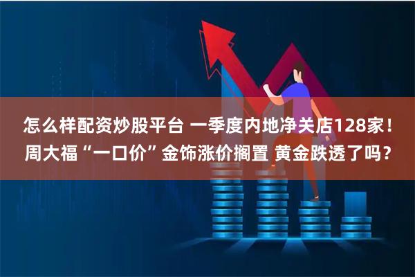 怎么样配资炒股平台 一季度内地净关店128家！周大福“一口价”金饰涨价搁置 黄金跌透了吗？