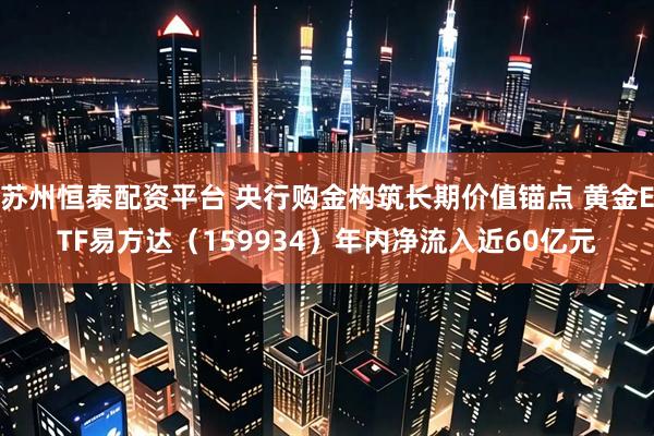 苏州恒泰配资平台 央行购金构筑长期价值锚点 黄金ETF易方达（159934）年内净流入近60亿元